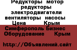 Редукторы, мотор-редукторы, электродвигатели, вентиляторы, насосы › Цена ­ 123 - Крым, Симферополь Бизнес » Оборудование   . Крым